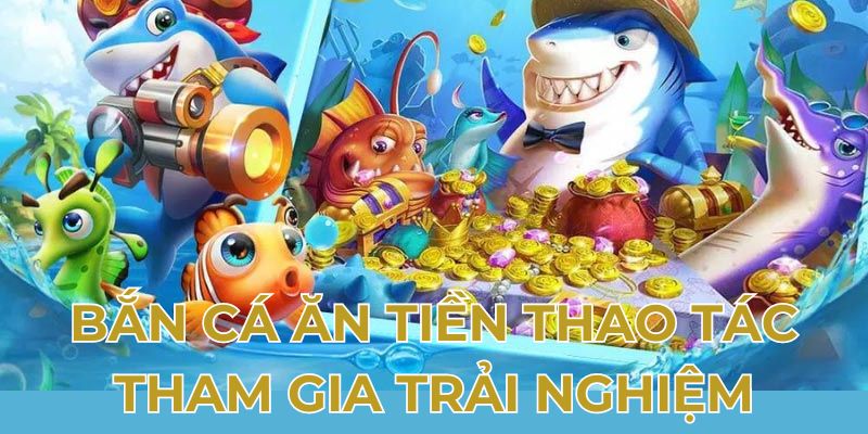 Bắn cá ăn tiền thao tác tham gia trải nghiệm